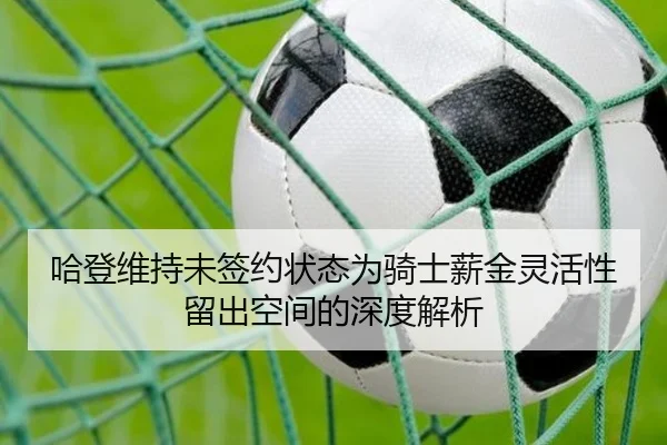 哈登维持未签约状态为骑士薪金灵活性留出空间的深度解析