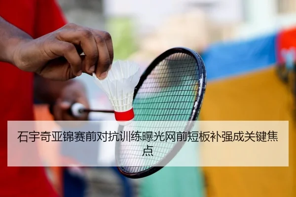 石宇奇亚锦赛前对抗训练曝光网前短板补强成关键焦点